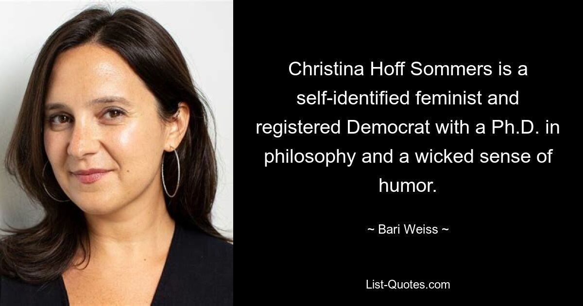 Christina Hoff Sommers is a self-identified feminist and registered Democrat with a Ph.D. in philosophy and a wicked sense of humor. — © Bari Weiss