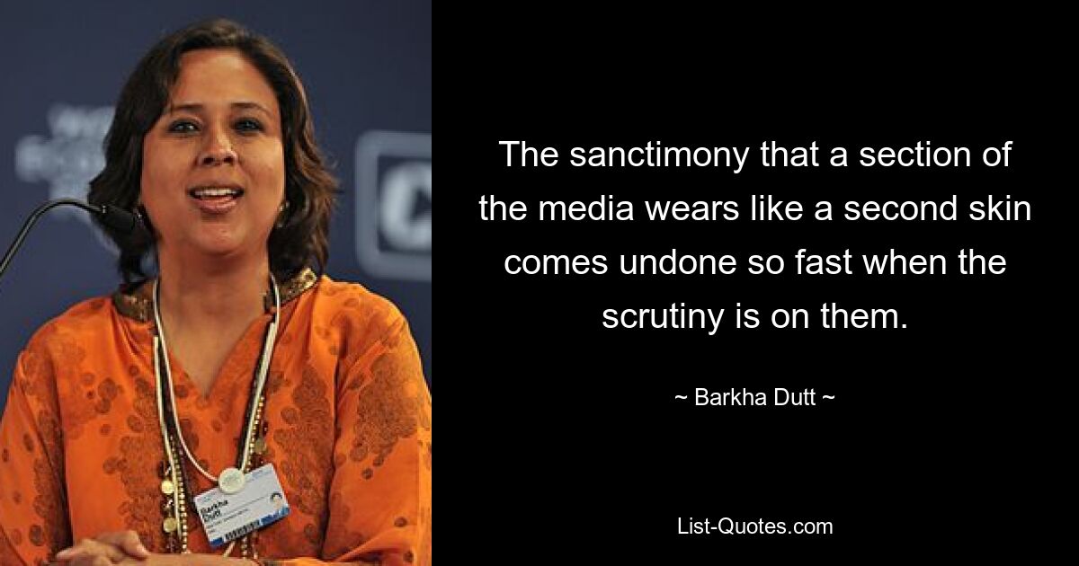 The sanctimony that a section of the media wears like a second skin comes undone so fast when the scrutiny is on them. — © Barkha Dutt