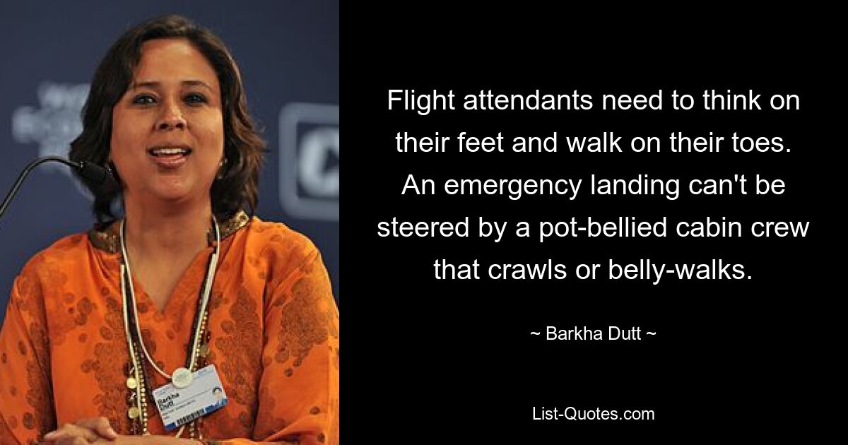 Flight attendants need to think on their feet and walk on their toes. An emergency landing can't be steered by a pot-bellied cabin crew that crawls or belly-walks. — © Barkha Dutt