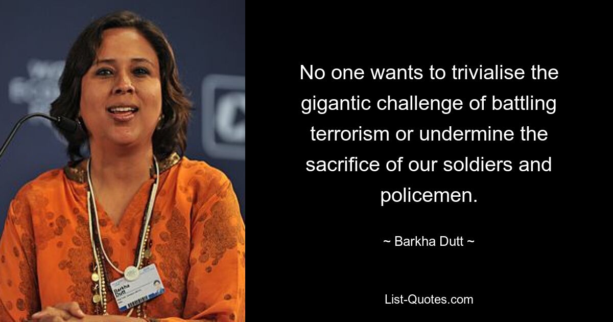 No one wants to trivialise the gigantic challenge of battling terrorism or undermine the sacrifice of our soldiers and policemen. — © Barkha Dutt