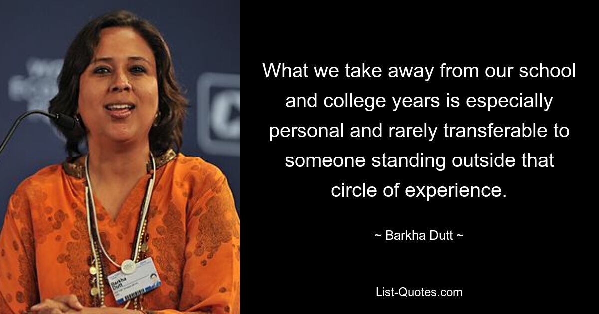 What we take away from our school and college years is especially personal and rarely transferable to someone standing outside that circle of experience. — © Barkha Dutt