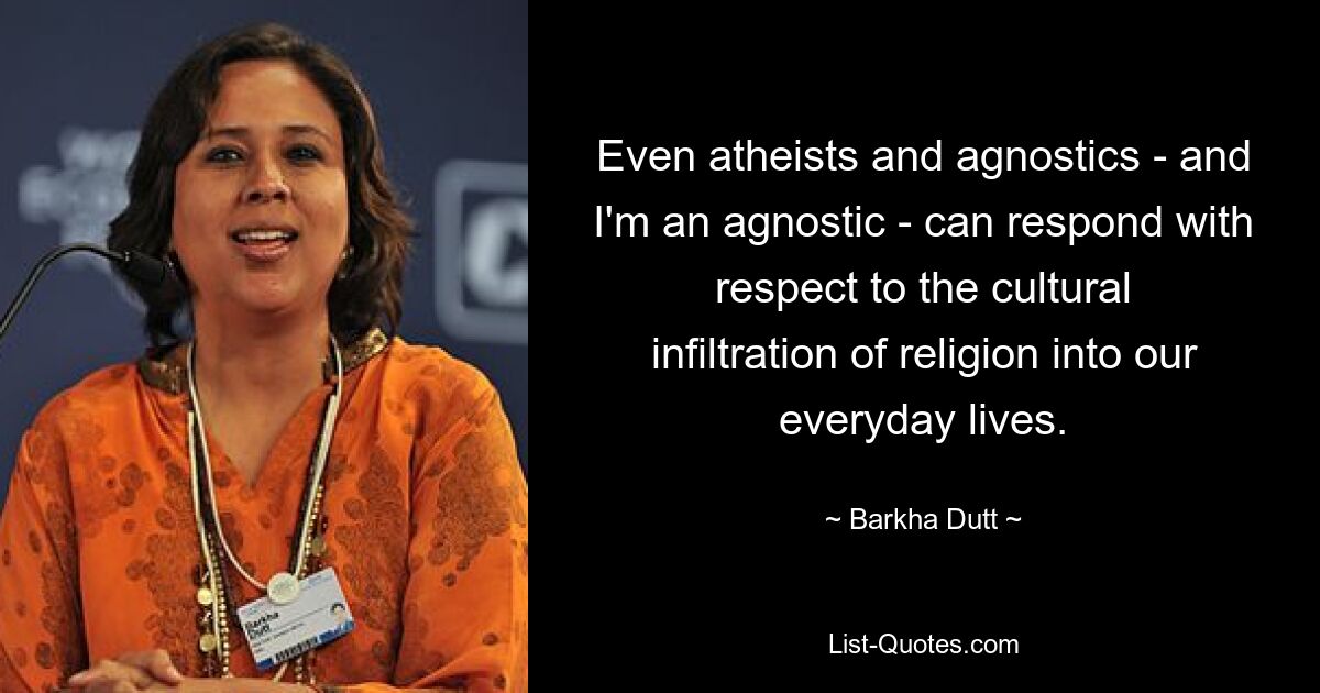 Even atheists and agnostics - and I'm an agnostic - can respond with respect to the cultural infiltration of religion into our everyday lives. — © Barkha Dutt