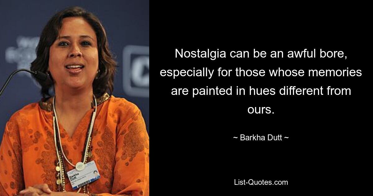 Nostalgia can be an awful bore, especially for those whose memories are painted in hues different from ours. — © Barkha Dutt