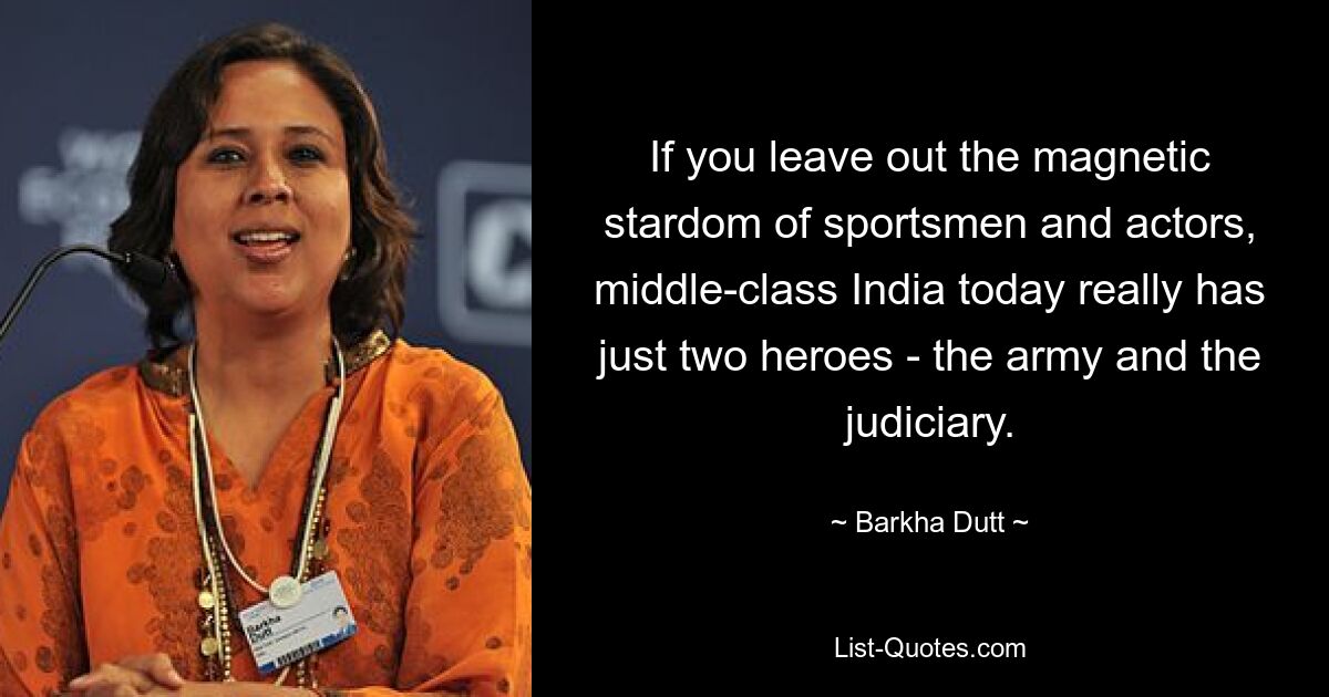 If you leave out the magnetic stardom of sportsmen and actors, middle-class India today really has just two heroes - the army and the judiciary. — © Barkha Dutt