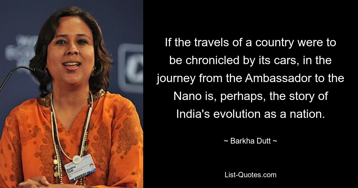 If the travels of a country were to be chronicled by its cars, in the journey from the Ambassador to the Nano is, perhaps, the story of India's evolution as a nation. — © Barkha Dutt