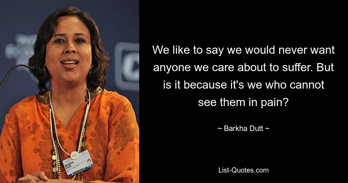 We like to say we would never want anyone we care about to suffer. But is it because it's we who cannot see them in pain? — © Barkha Dutt