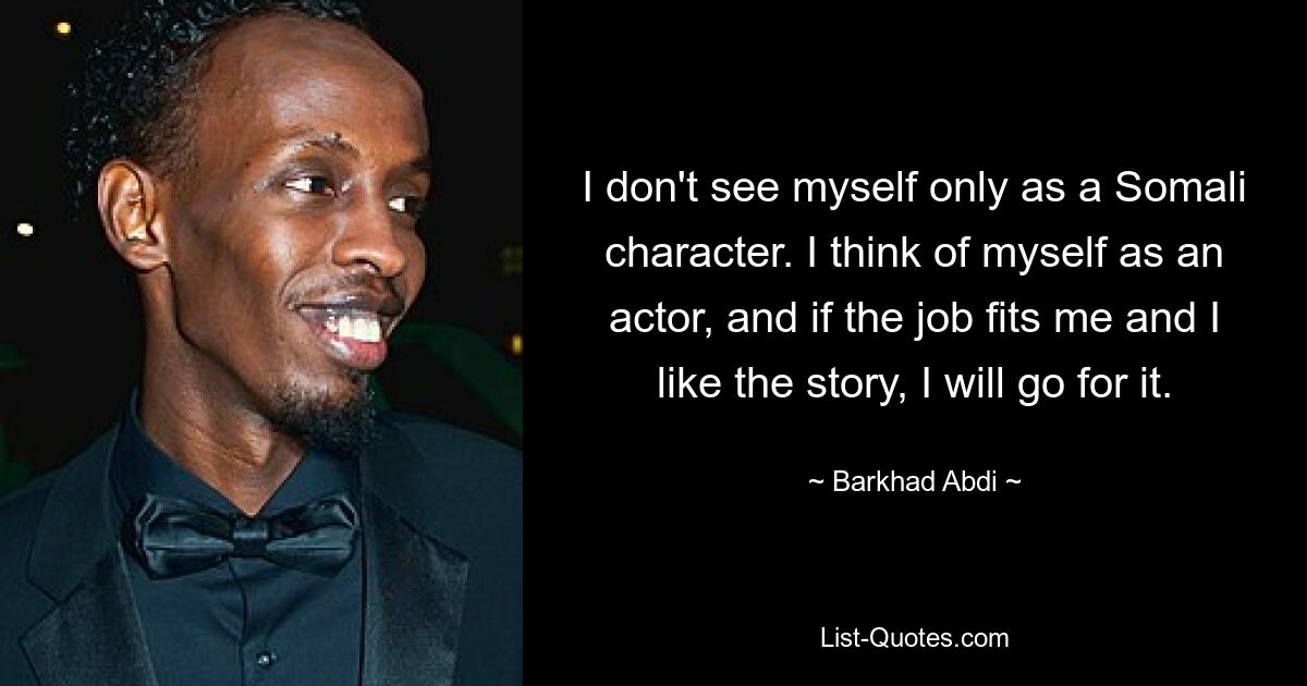 I don't see myself only as a Somali character. I think of myself as an actor, and if the job fits me and I like the story, I will go for it. — © Barkhad Abdi