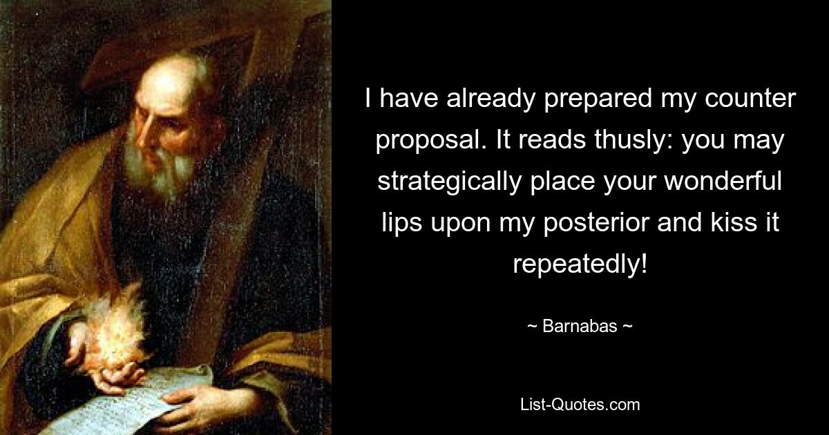 I have already prepared my counter proposal. It reads thusly: you may strategically place your wonderful lips upon my posterior and kiss it repeatedly! — © Barnabas