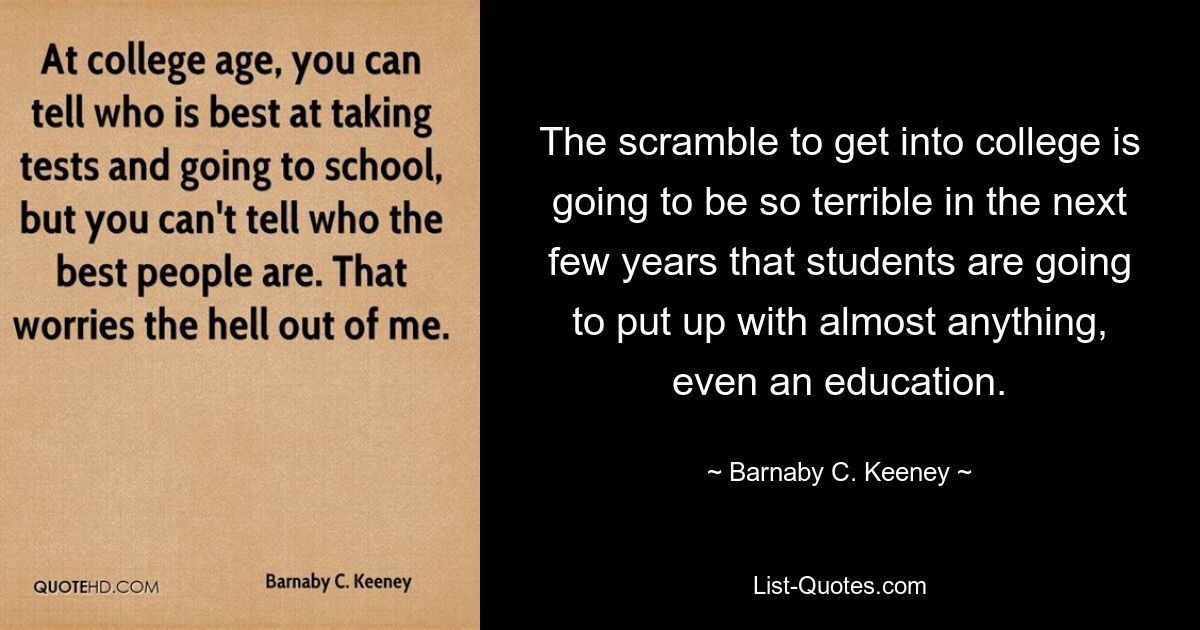 The scramble to get into college is going to be so terrible in the next few years that students are going to put up with almost anything, even an education. — © Barnaby C. Keeney