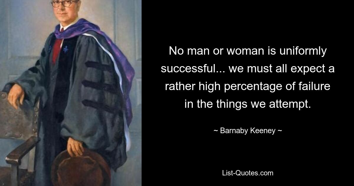 No man or woman is uniformly successful... we must all expect a rather high percentage of failure in the things we attempt. — © Barnaby Keeney