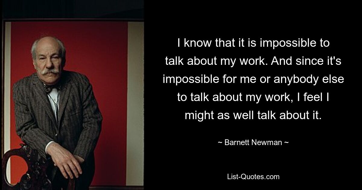 I know that it is impossible to talk about my work. And since it's impossible for me or anybody else to talk about my work, I feel I might as well talk about it. — © Barnett Newman