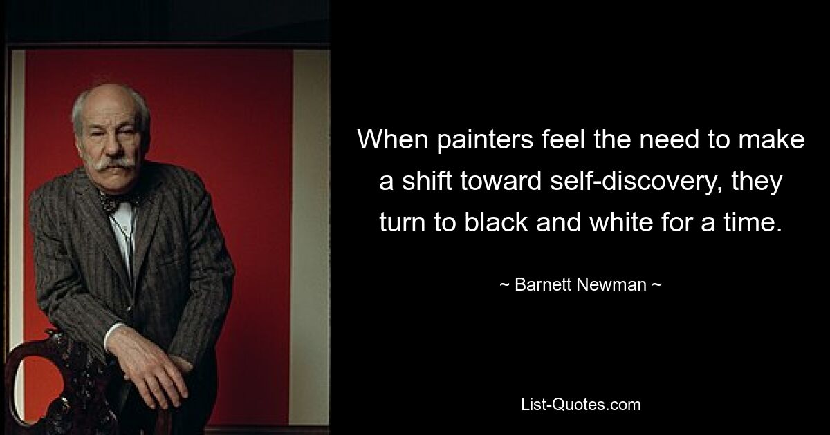 When painters feel the need to make a shift toward self-discovery, they turn to black and white for a time. — © Barnett Newman