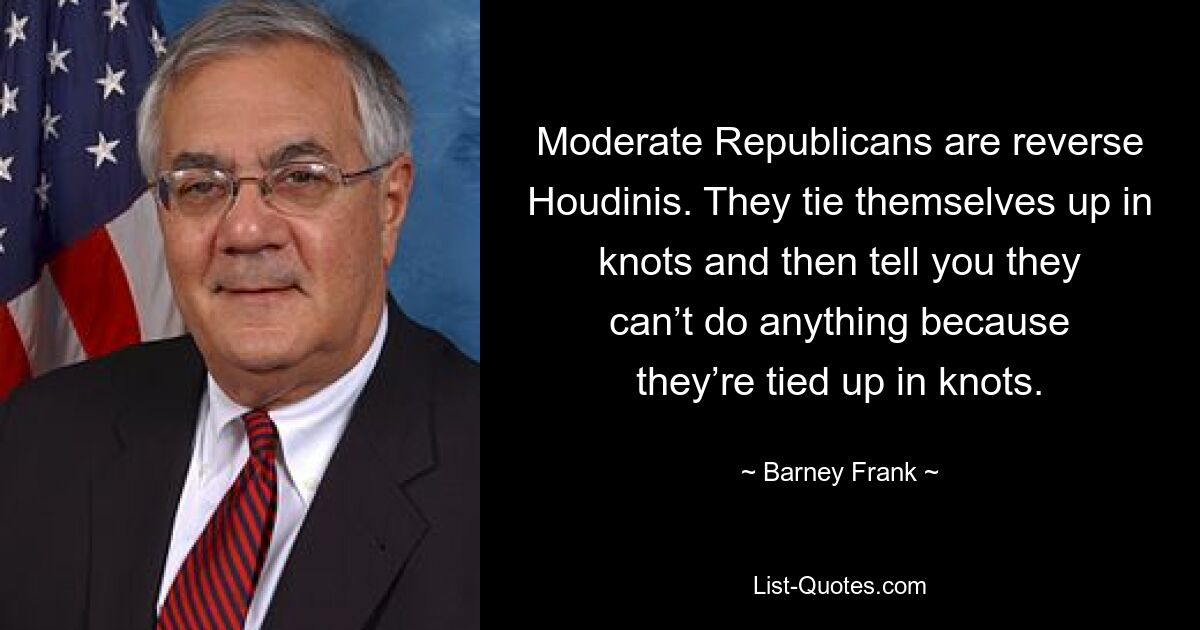 Moderate Republicans are reverse Houdinis. They tie themselves up in knots and then tell you they can’t do anything because they’re tied up in knots. — © Barney Frank