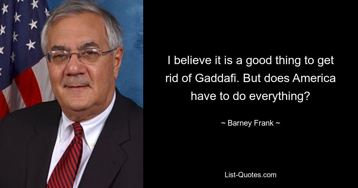 I believe it is a good thing to get rid of Gaddafi. But does America have to do everything? — © Barney Frank