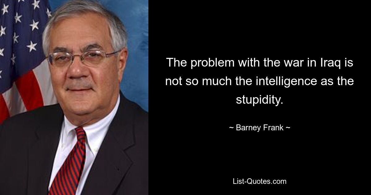 The problem with the war in Iraq is not so much the intelligence as the stupidity. — © Barney Frank