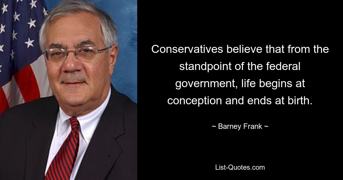 Conservatives believe that from the standpoint of the federal government, life begins at conception and ends at birth. — © Barney Frank