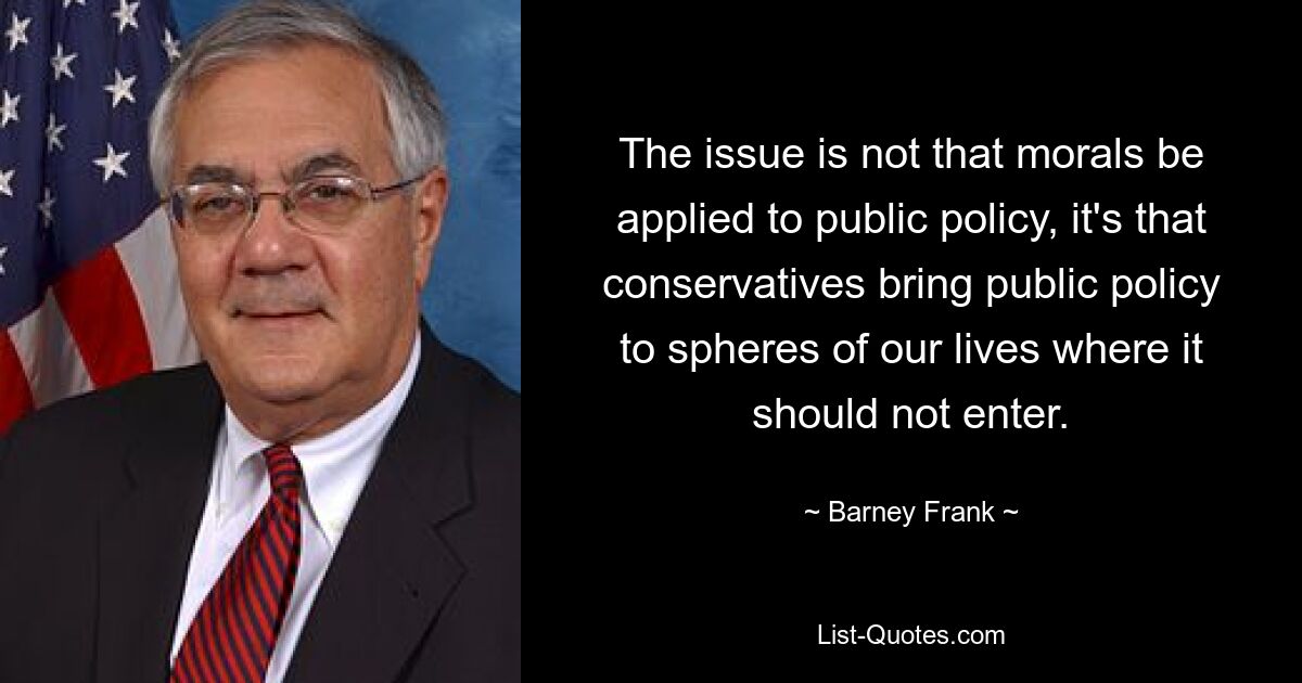 The issue is not that morals be applied to public policy, it's that conservatives bring public policy to spheres of our lives where it should not enter. — © Barney Frank