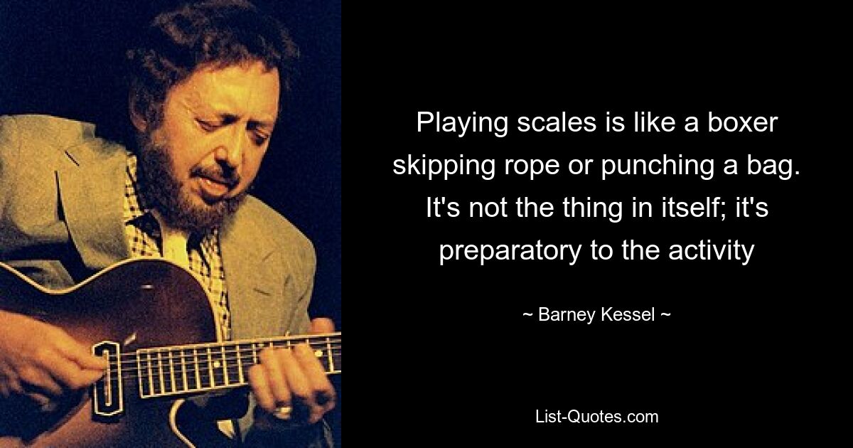 Playing scales is like a boxer skipping rope or punching a bag. It's not the thing in itself; it's preparatory to the activity — © Barney Kessel