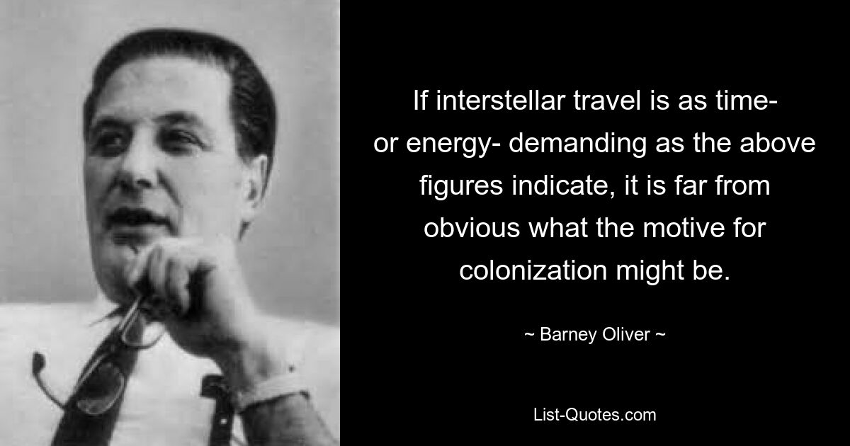 If interstellar travel is as time- or energy- demanding as the above figures indicate, it is far from obvious what the motive for colonization might be. — © Barney Oliver