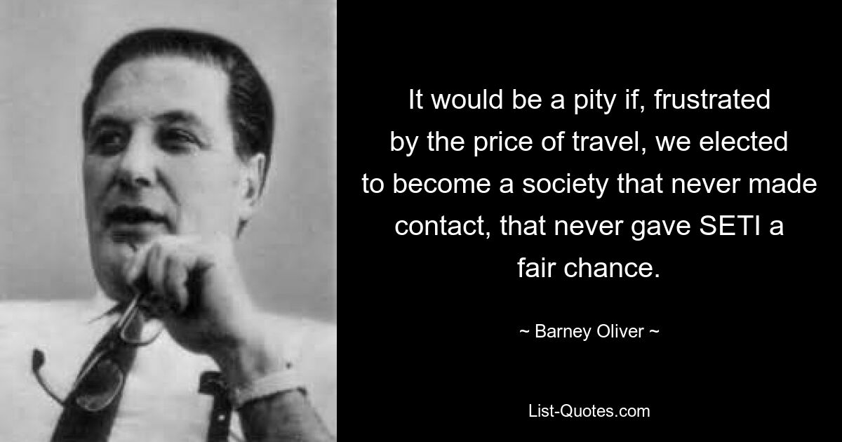 It would be a pity if, frustrated by the price of travel, we elected to become a society that never made contact, that never gave SETI a fair chance. — © Barney Oliver