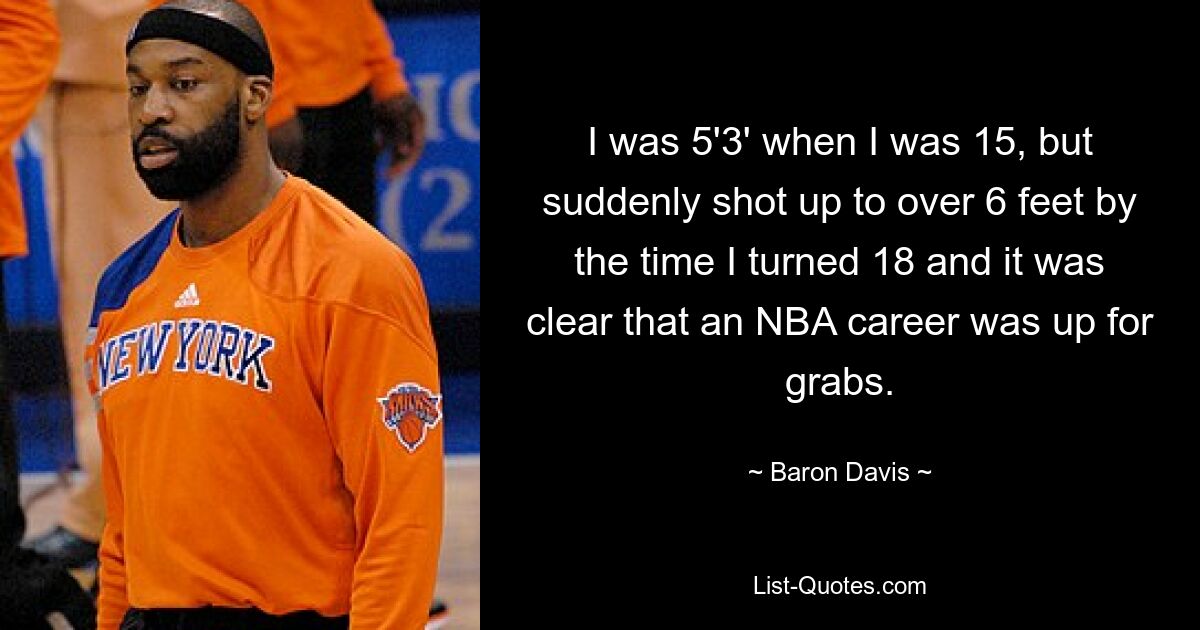 I was 5'3' when I was 15, but suddenly shot up to over 6 feet by the time I turned 18 and it was clear that an NBA career was up for grabs. — © Baron Davis