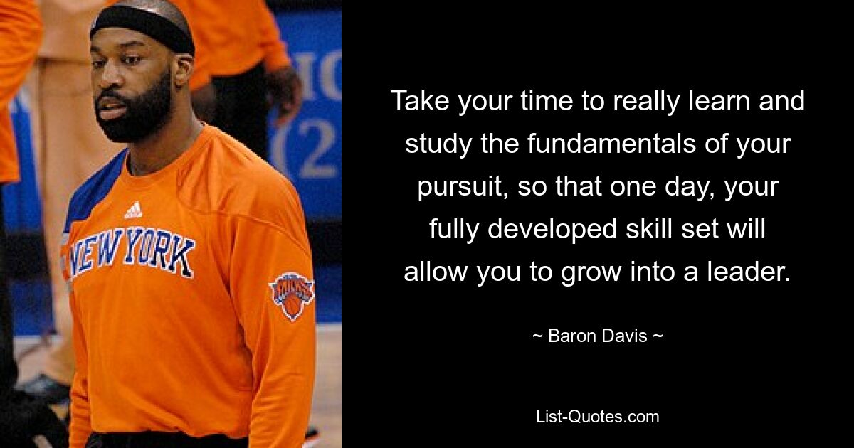 Take your time to really learn and study the fundamentals of your pursuit, so that one day, your fully developed skill set will allow you to grow into a leader. — © Baron Davis