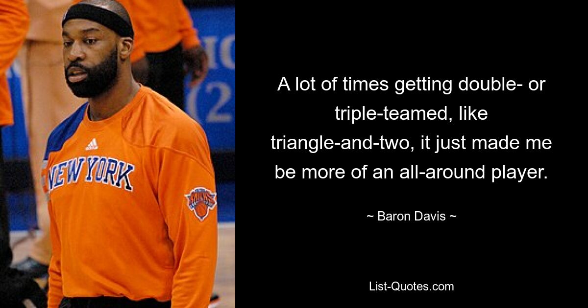 A lot of times getting double- or triple-teamed, like triangle-and-two, it just made me be more of an all-around player. — © Baron Davis