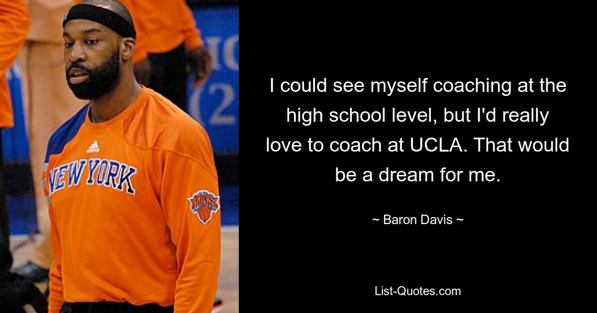 I could see myself coaching at the high school level, but I'd really love to coach at UCLA. That would be a dream for me. — © Baron Davis