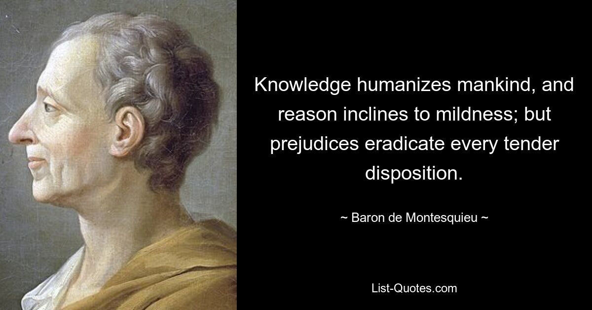 Knowledge humanizes mankind, and reason inclines to mildness; but prejudices eradicate every tender disposition. — © Baron de Montesquieu