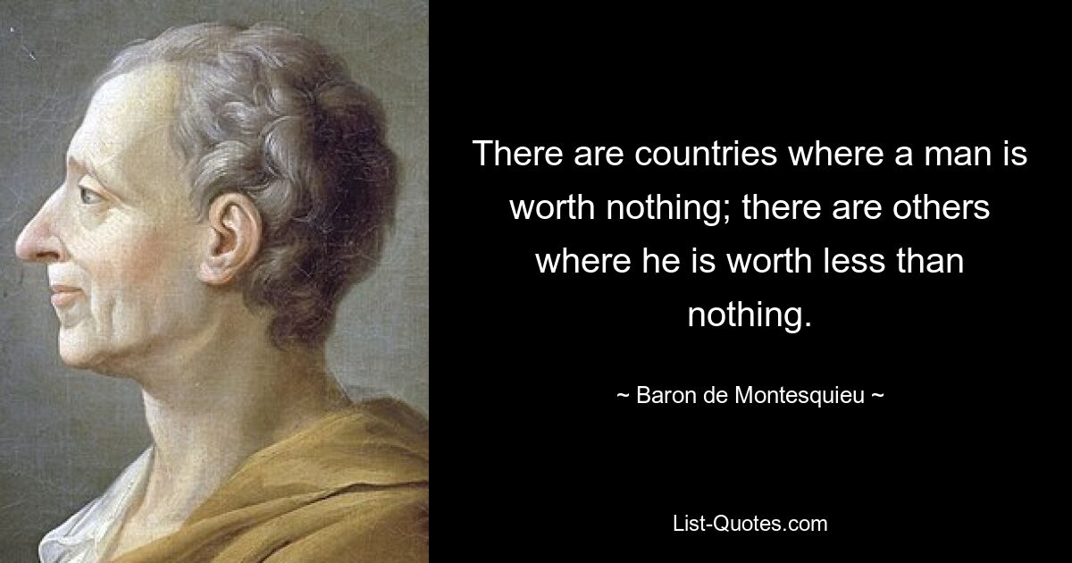 There are countries where a man is worth nothing; there are others where he is worth less than nothing. — © Baron de Montesquieu