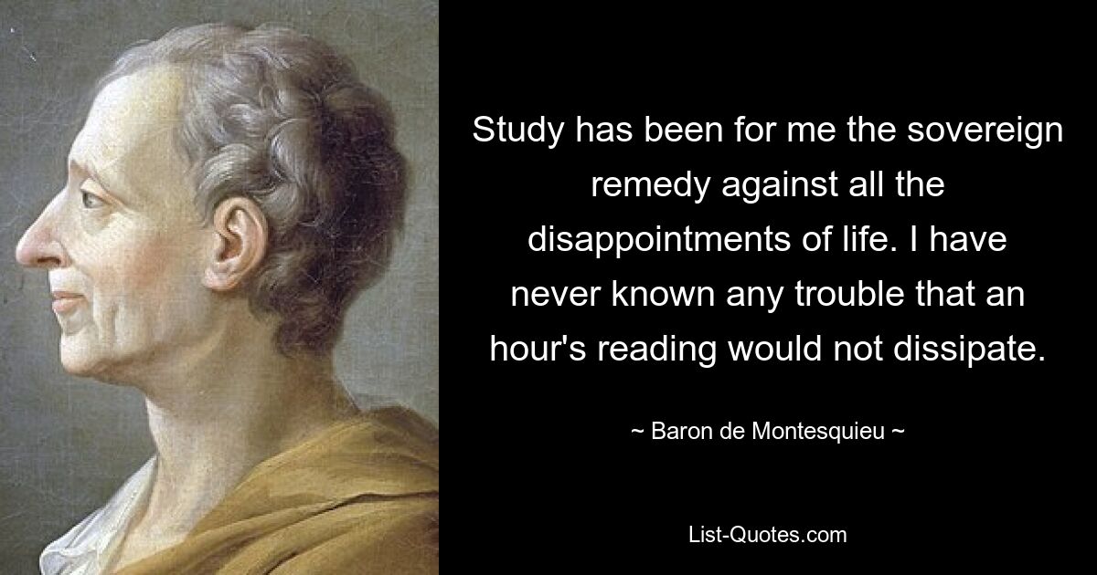 Study has been for me the sovereign remedy against all the disappointments of life. I have never known any trouble that an hour's reading would not dissipate. — © Baron de Montesquieu