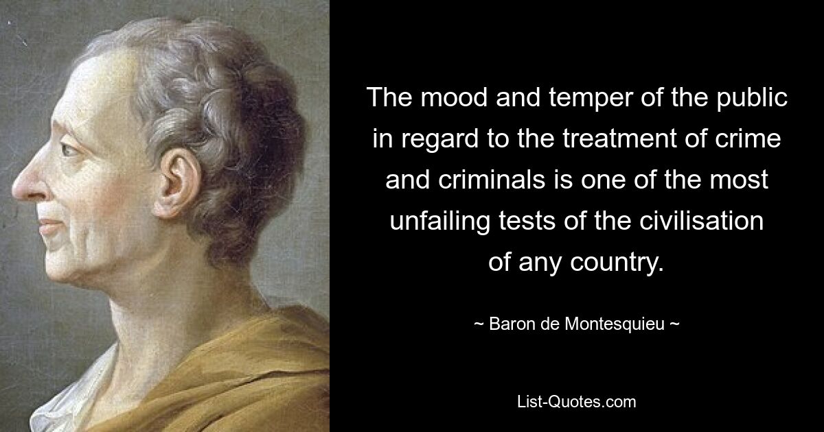 The mood and temper of the public in regard to the treatment of crime and criminals is one of the most unfailing tests of the civilisation of any country. — © Baron de Montesquieu