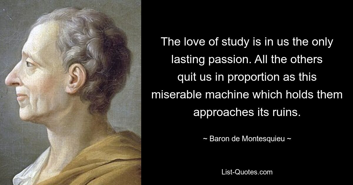 The love of study is in us the only lasting passion. All the others quit us in proportion as this miserable machine which holds them approaches its ruins. — © Baron de Montesquieu