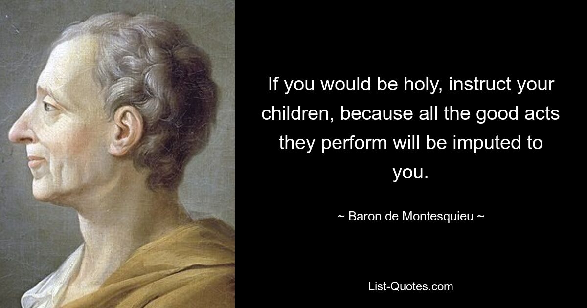 If you would be holy, instruct your children, because all the good acts they perform will be imputed to you. — © Baron de Montesquieu