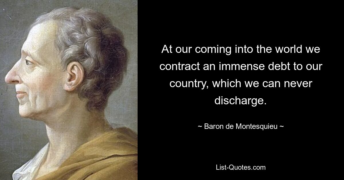 At our coming into the world we contract an immense debt to our country, which we can never discharge. — © Baron de Montesquieu