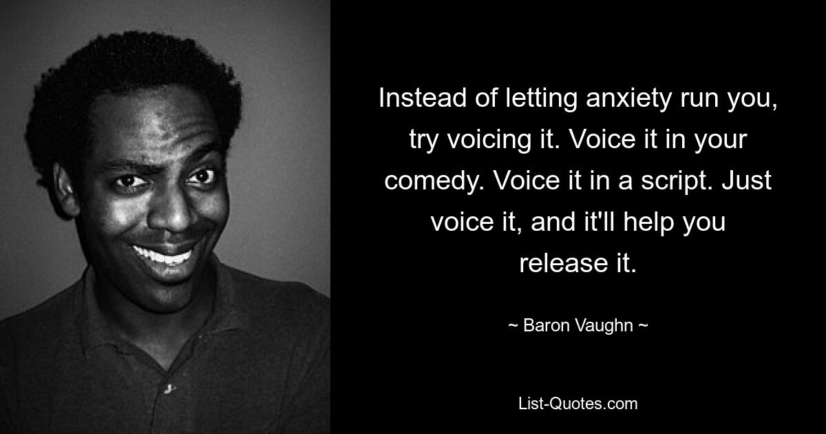 Instead of letting anxiety run you, try voicing it. Voice it in your comedy. Voice it in a script. Just voice it, and it'll help you release it. — © Baron Vaughn