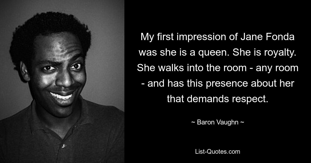 My first impression of Jane Fonda was she is a queen. She is royalty. She walks into the room - any room - and has this presence about her that demands respect. — © Baron Vaughn