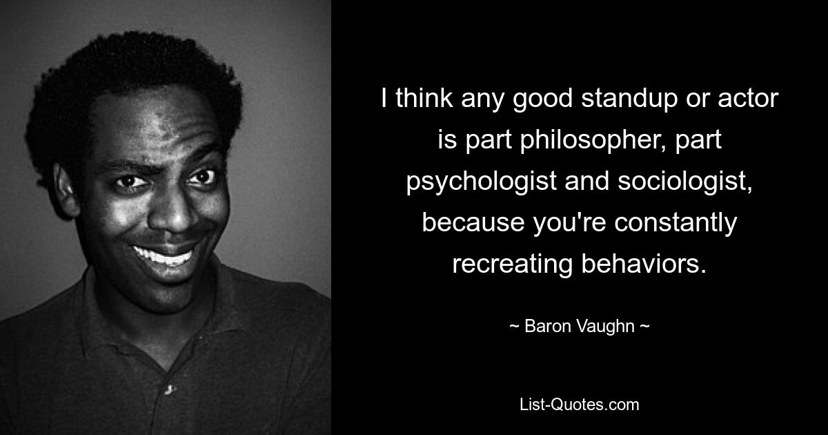 I think any good standup or actor is part philosopher, part psychologist and sociologist, because you're constantly recreating behaviors. — © Baron Vaughn