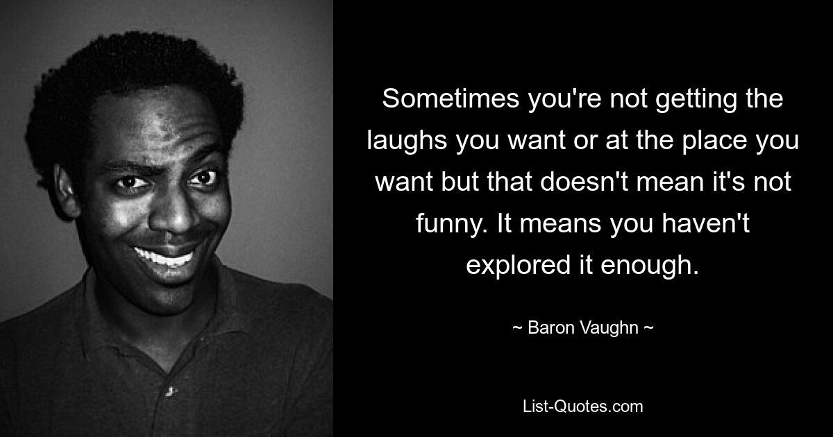 Sometimes you're not getting the laughs you want or at the place you want but that doesn't mean it's not funny. It means you haven't explored it enough. — © Baron Vaughn