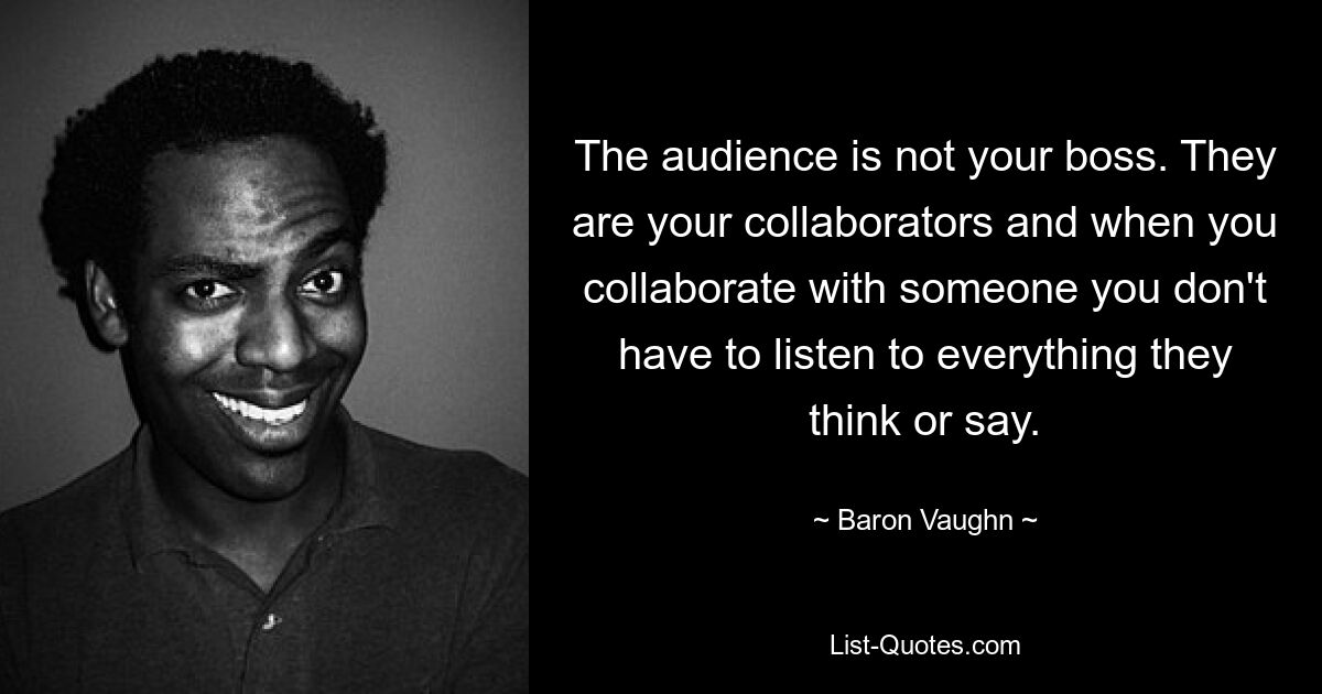 The audience is not your boss. They are your collaborators and when you collaborate with someone you don't have to listen to everything they think or say. — © Baron Vaughn