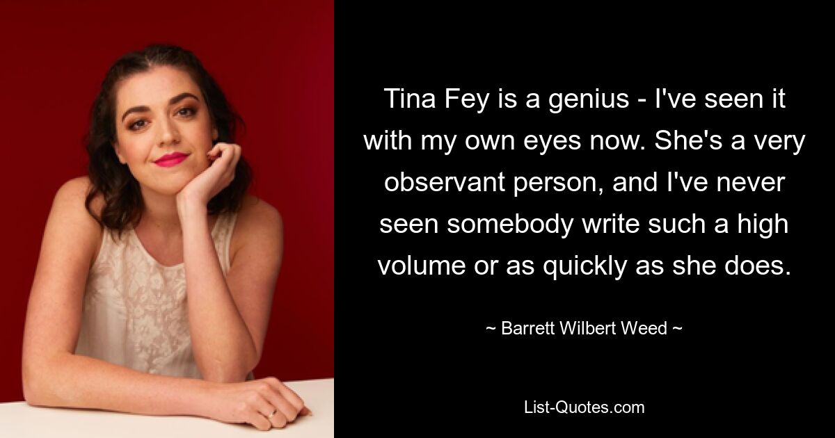 Tina Fey ist ein Genie – ich habe es jetzt mit eigenen Augen gesehen. Sie ist eine sehr aufmerksame Person, und ich habe noch nie jemanden gesehen, der so viel und so schnell schreibt wie sie. — © Barrett Wilbert Weed