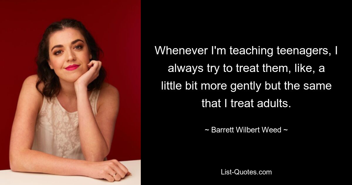 Whenever I'm teaching teenagers, I always try to treat them, like, a little bit more gently but the same that I treat adults. — © Barrett Wilbert Weed