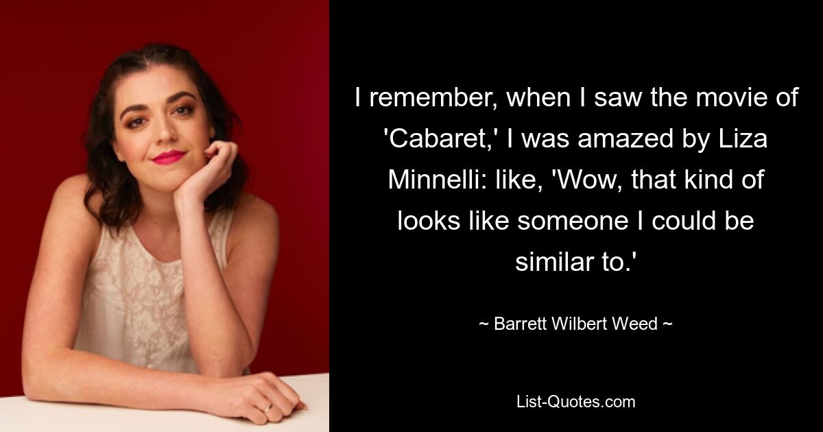 I remember, when I saw the movie of 'Cabaret,' I was amazed by Liza Minnelli: like, 'Wow, that kind of looks like someone I could be similar to.' — © Barrett Wilbert Weed