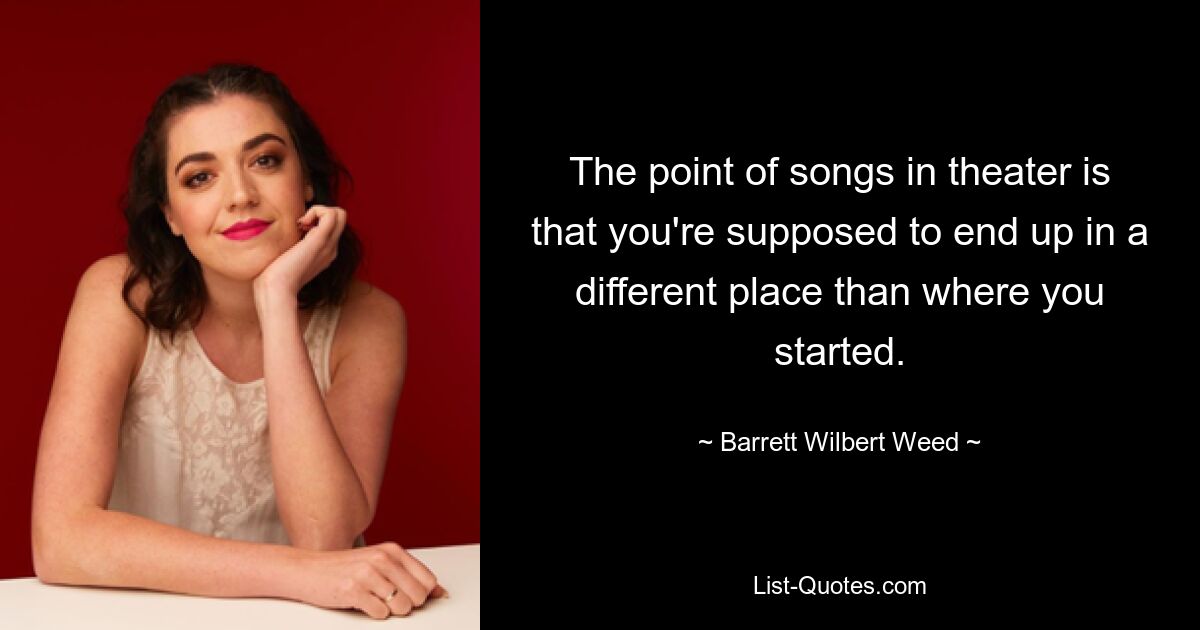 The point of songs in theater is that you're supposed to end up in a different place than where you started. — © Barrett Wilbert Weed