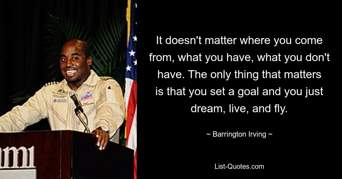 It doesn't matter where you come from, what you have, what you don't have. The only thing that matters is that you set a goal and you just dream, live, and fly. — © Barrington Irving