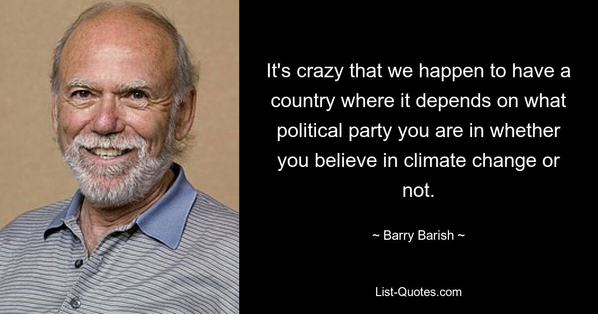 It's crazy that we happen to have a country where it depends on what political party you are in whether you believe in climate change or not. — © Barry Barish