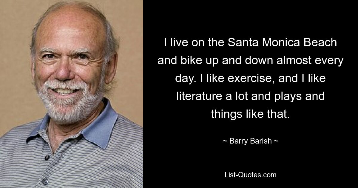 Я живу на пляже Санта-Моники и почти каждый день катаюсь на велосипеде вверх и вниз. Я люблю заниматься спортом, очень люблю литературу, пьесы и тому подобное. — © Барри Бэриш