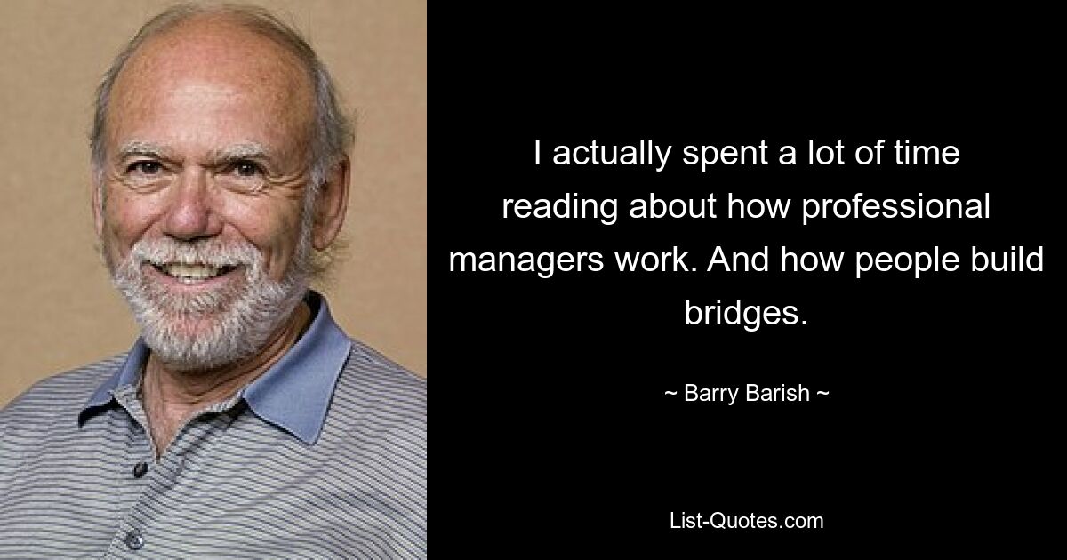 I actually spent a lot of time reading about how professional managers work. And how people build bridges. — © Barry Barish