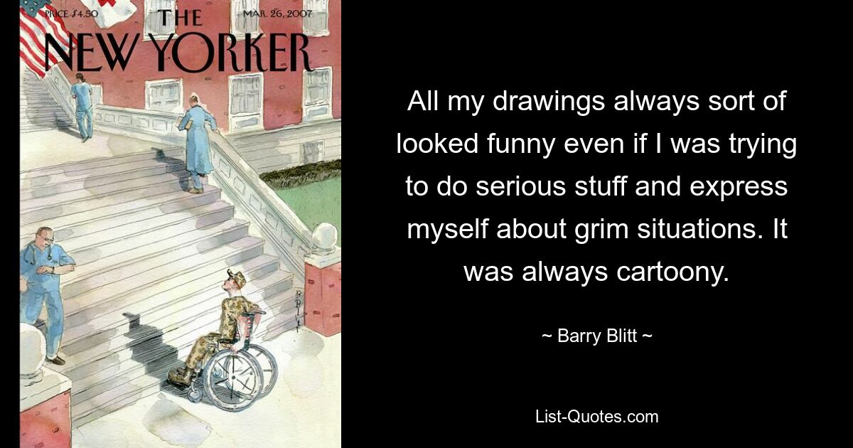 All my drawings always sort of looked funny even if I was trying to do serious stuff and express myself about grim situations. It was always cartoony. — © Barry Blitt