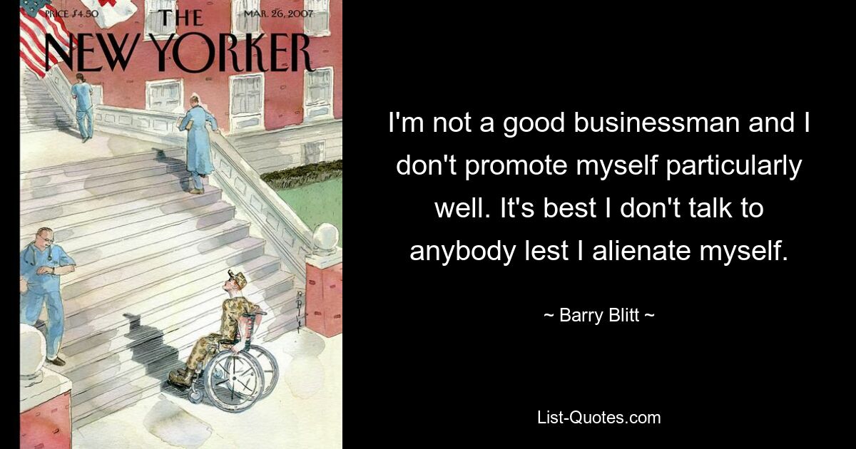 I'm not a good businessman and I don't promote myself particularly well. It's best I don't talk to anybody lest I alienate myself. — © Barry Blitt